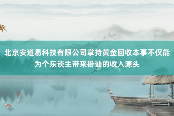 北京安道易科技有限公司掌持黄金回收本事不仅能为个东谈主带来褂讪的收入源头