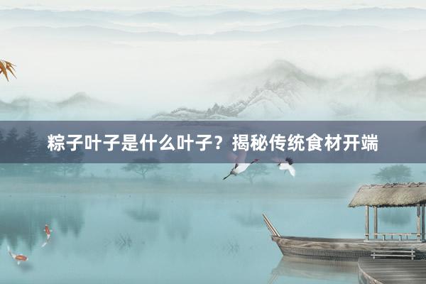 粽子叶子是什么叶子？揭秘传统食材开端